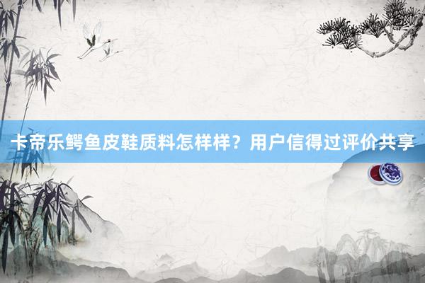 卡帝乐鳄鱼皮鞋质料怎样样？用户信得过评价共享