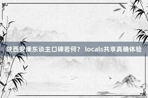 陕西安康东谈主口碑若何？ locals共享真确体验