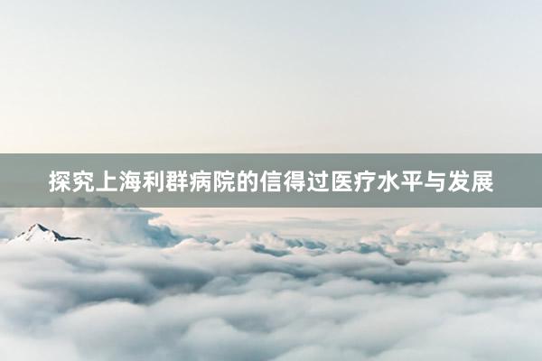 探究上海利群病院的信得过医疗水平与发展